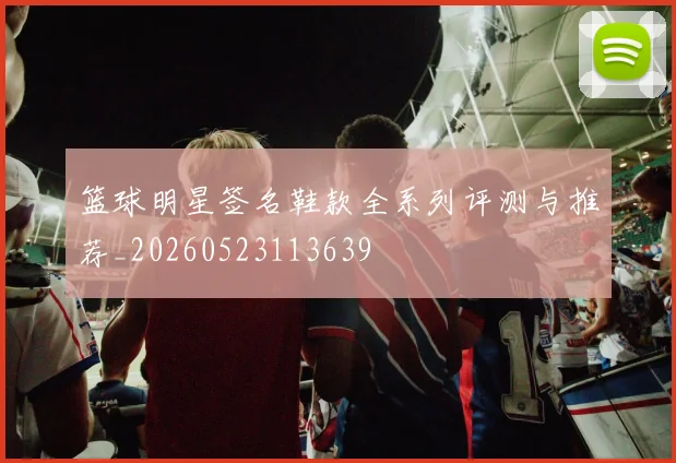 篮球明星签名鞋款全系列评测与推荐_20260523113639