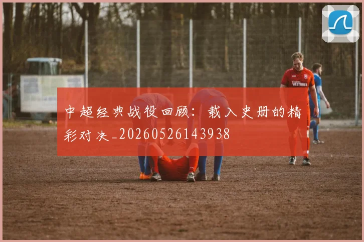 中超经典战役回顾:载入史册的精彩对决_20260526143938