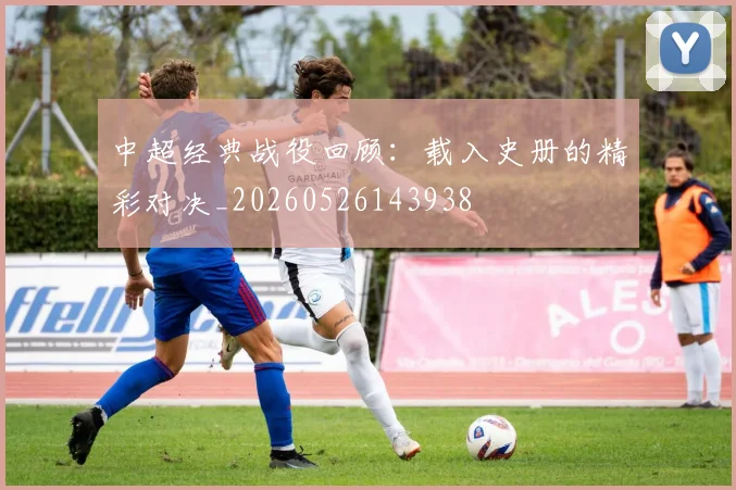 中超经典战役回顾:载入史册的精彩对决_20260526143938
