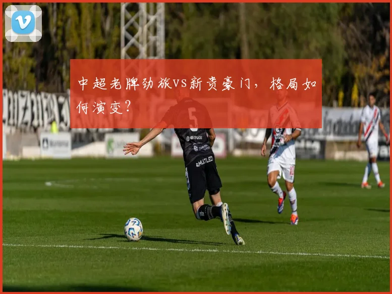 中超老牌劲旅vs新贵豪门,格局如何演变?