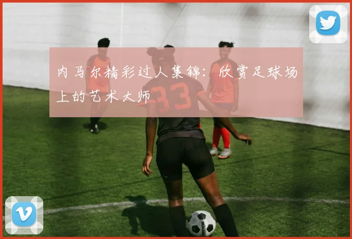 内马尔精彩过人集锦:欣赏足球场上的艺术大师