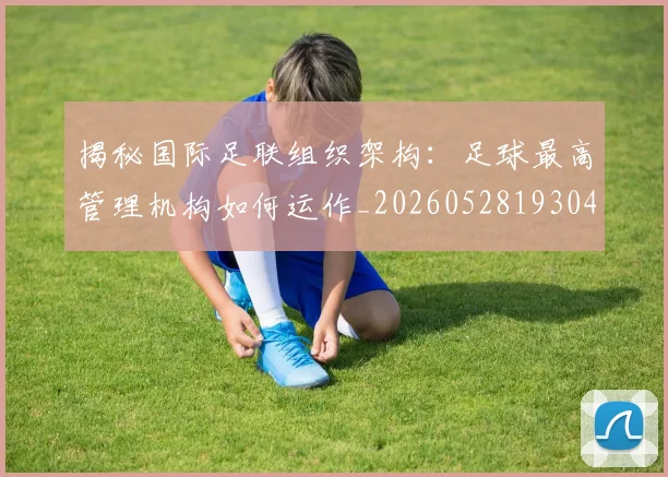揭秘国际足联组织架构：足球最高管理机构如何运作_20260528193042