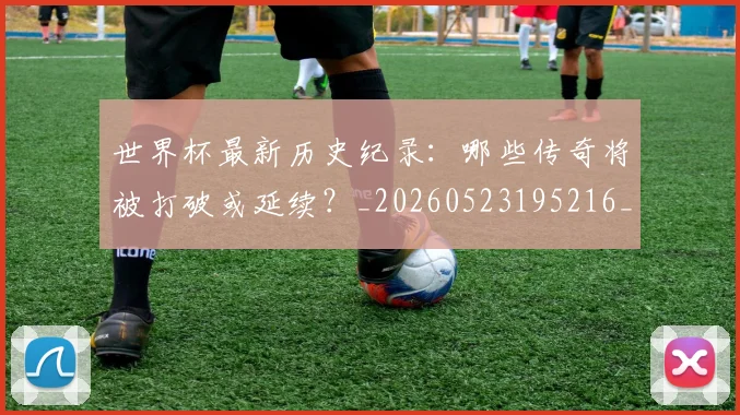 世界杯最新历史纪录:哪些传奇将被打破或延续?_20260523195216_20260607160556