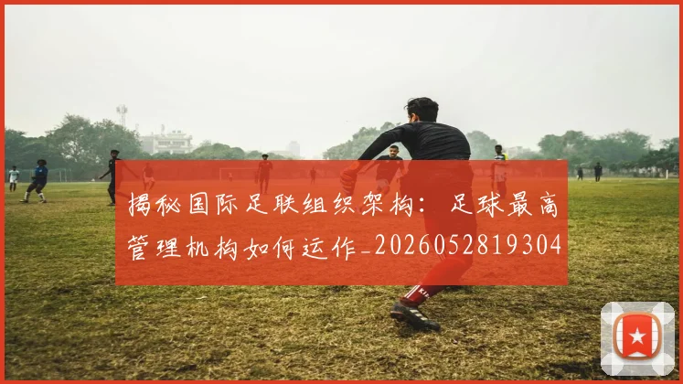 揭秘国际足联组织架构：足球最高管理机构如何运作_20260528193042