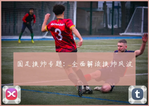 国足换帅专题:全面解读换帅风波