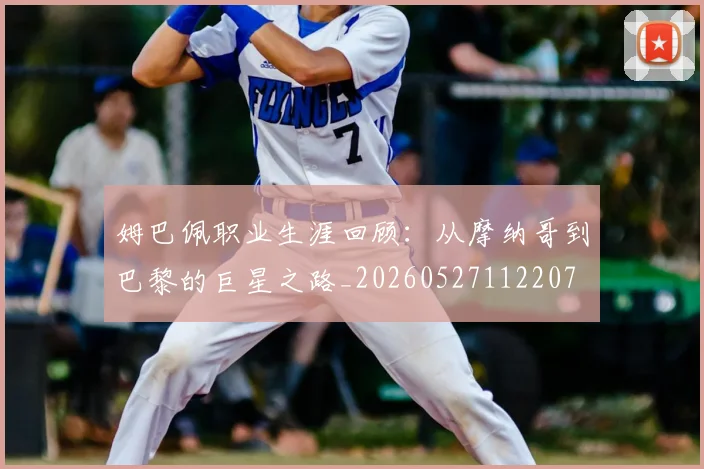 姆巴佩职业生涯回顾：从摩纳哥到巴黎的巨星之路_20260527112207